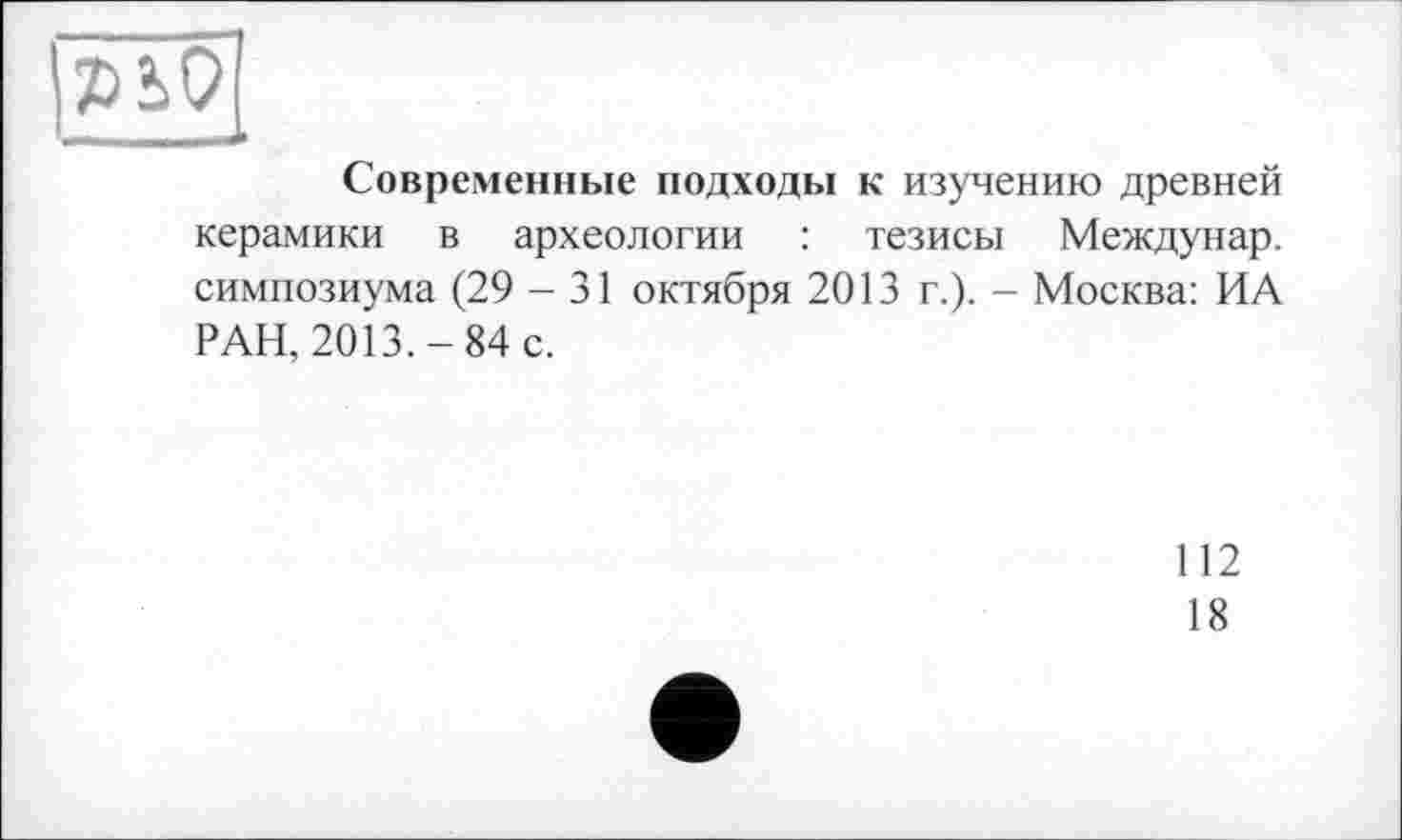 ﻿Современные подходы к изучению древней керамики в археологии : тезисы Междунар. симпозиума (29 - 31 октября 2013 г.). - Москва: ИА РАН, 2013.-84 с.
112
18